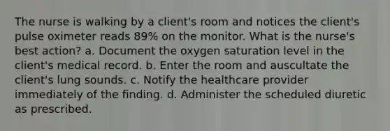 The nurse is walking by a client's room and notices the client's pulse oximeter reads 89% on the monitor. What is the nurse's best action? a. Document the oxygen saturation level in the client's medical record. b. Enter the room and auscultate the client's lung sounds. c. Notify the healthcare provider immediately of the finding. d. Administer the scheduled diuretic as prescribed.