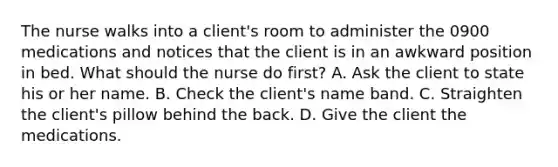 The nurse walks into a client's room to administer the 0900 medications and notices that the client is in an awkward position in bed. What should the nurse do first? A. Ask the client to state his or her name. B. Check the client's name band. C. Straighten the client's pillow behind the back. D. Give the client the medications.