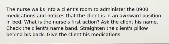 The nurse walks into a client's room to administer the 0900 medications and notices that the client is in an awkward position in bed. What is the nurse's first action? Ask the client his name. Check the client's name band. Straighten the client's pillow behind his back. Give the client his medications.