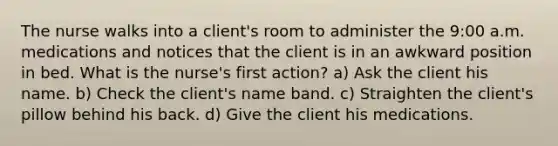 The nurse walks into a client's room to administer the 9:00 a.m. medications and notices that the client is in an awkward position in bed. What is the nurse's first action? a) Ask the client his name. b) Check the client's name band. c) Straighten the client's pillow behind his back. d) Give the client his medications.