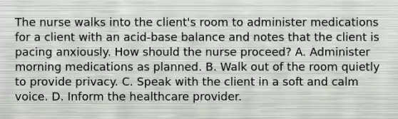 The nurse walks into the​ client's room to administer medications for a client with an​ acid-base balance and notes that the client is pacing anxiously. How should the nurse​ proceed? A. Administer morning medications as planned. B. Walk out of the room quietly to provide privacy. C. Speak with the client in a soft and calm voice. D. Inform the healthcare provider.