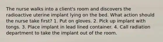 The nurse walks into a client's room and discovers the radioactive uterine implant lying on the bed. What action should the nurse take first? 1. Put on gloves. 2. Pick up implant with tongs. 3. Place implant in lead lined container. 4. Call radiation department to take the implant out of the room.