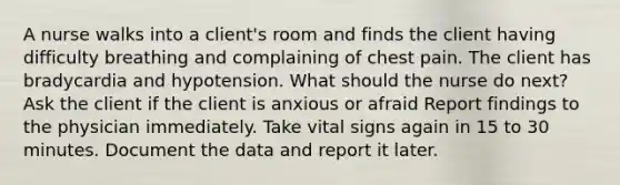 A nurse walks into a client's room and finds the client having difficulty breathing and complaining of chest pain. The client has bradycardia and hypotension. What should the nurse do next? Ask the client if the client is anxious or afraid Report findings to the physician immediately. Take vital signs again in 15 to 30 minutes. Document the data and report it later.