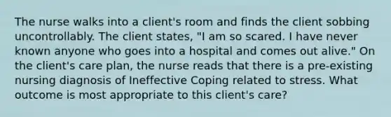 The nurse walks into a client's room and finds the client sobbing uncontrollably. The client states, "I am so scared. I have never known anyone who goes into a hospital and comes out alive." On the client's care plan, the nurse reads that there is a pre-existing nursing diagnosis of Ineffective Coping related to stress. What outcome is most appropriate to this client's care?