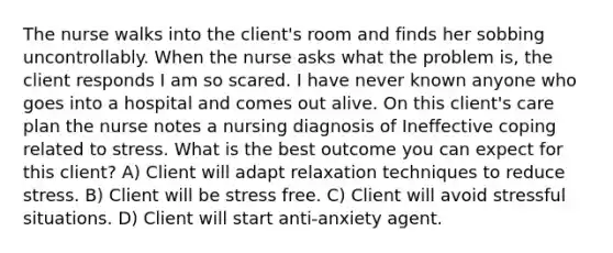 The nurse walks into the client's room and finds her sobbing uncontrollably. When the nurse asks what the problem is, the client responds I am so scared. I have never known anyone who goes into a hospital and comes out alive. On this client's care plan the nurse notes a nursing diagnosis of Ineffective coping related to stress. What is the best outcome you can expect for this client? A) Client will adapt relaxation techniques to reduce stress. B) Client will be stress free. C) Client will avoid stressful situations. D) Client will start anti-anxiety agent.