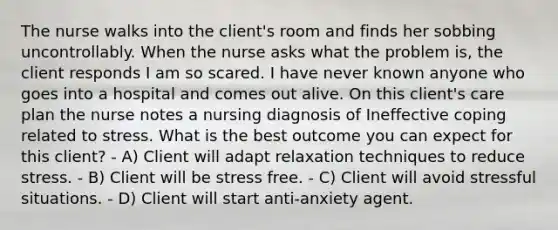 The nurse walks into the client's room and finds her sobbing uncontrollably. When the nurse asks what the problem is, the client responds I am so scared. I have never known anyone who goes into a hospital and comes out alive. On this client's care plan the nurse notes a nursing diagnosis of Ineffective coping related to stress. What is the best outcome you can expect for this client? - A) Client will adapt relaxation techniques to reduce stress. - B) Client will be stress free. - C) Client will avoid stressful situations. - D) Client will start anti-anxiety agent.