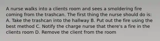 A nurse walks into a clients room and sees a smoldering fire coming from the trashcan. The first thing the nurse should do is: A. Take the trashcan into the hallway B. Put out the fire using the best method C. Notify the charge nurse that there's a fire in the clients room D. Remove the client from the room