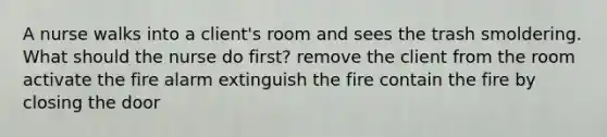 A nurse walks into a client's room and sees the trash smoldering. What should the nurse do first? remove the client from the room activate the fire alarm extinguish the fire contain the fire by closing the door