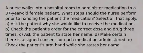 A nurse walks into a hospital room to administer medication to a 37-year-old female patient. What steps should the nurse perform prior to handing the patient the medication? Select all that apply. a) Ask the patient why she would like to receive the medication. b) Check the patient's order for the correct dose and drug three times. c) Ask the patient to state her name. d) Make certain there is a signed consent for each medication administered. e) Check the patient's arm band while she states her name.