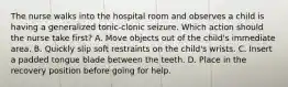 The nurse walks into the hospital room and observes a child is having a generalized tonic-clonic seizure. Which action should the nurse take first? A. Move objects out of the child's immediate area. B. Quickly slip soft restraints on the child's wrists. C. Insert a padded tongue blade between the teeth. D. Place in the recovery position before going for help.