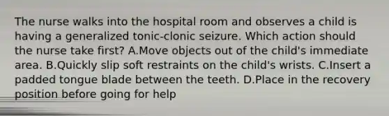 The nurse walks into the hospital room and observes a child is having a generalized tonic-clonic seizure. Which action should the nurse take first? A.Move objects out of the child's immediate area. B.Quickly slip soft restraints on the child's wrists. C.Insert a padded tongue blade between the teeth. D.Place in the recovery position before going for help