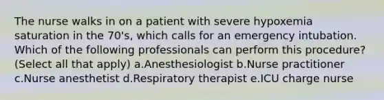 The nurse walks in on a patient with severe hypoxemia saturation in the 70's, which calls for an emergency intubation. Which of the following professionals can perform this procedure? (Select all that apply) a.Anesthesiologist b.Nurse practitioner c.Nurse anesthetist d.Respiratory therapist e.ICU charge nurse