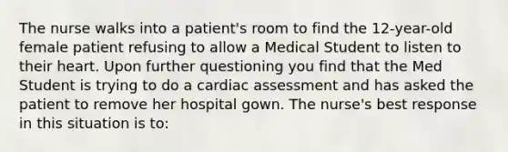 The nurse walks into a patient's room to find the 12-year-old female patient refusing to allow a Medical Student to listen to their heart. Upon further questioning you find that the Med Student is trying to do a cardiac assessment and has asked the patient to remove her hospital gown. The nurse's best response in this situation is to: