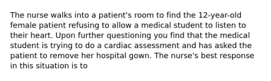 The nurse walks into a patient's room to find the 12-year-old female patient refusing to allow a medical student to listen to their heart. Upon further questioning you find that the medical student is trying to do a cardiac assessment and has asked the patient to remove her hospital gown. The nurse's best response in this situation is to