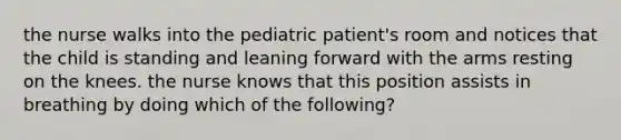 the nurse walks into the pediatric patient's room and notices that the child is standing and leaning forward with the arms resting on the knees. the nurse knows that this position assists in breathing by doing which of the following?