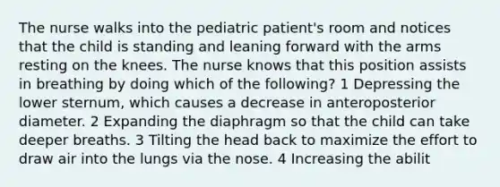 The nurse walks into the pediatric patient's room and notices that the child is standing and leaning forward with the arms resting on the knees. The nurse knows that this position assists in breathing by doing which of the following? 1 Depressing the lower sternum, which causes a decrease in anteroposterior diameter. 2 Expanding the diaphragm so that the child can take deeper breaths. 3 Tilting the head back to maximize the effort to draw air into the lungs via the nose. 4 Increasing the abilit