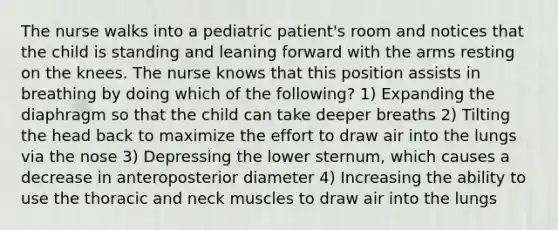 The nurse walks into a pediatric patient's room and notices that the child is standing and leaning forward with the arms resting on the knees. The nurse knows that this position assists in breathing by doing which of the following? 1) Expanding the diaphragm so that the child can take deeper breaths 2) Tilting the head back to maximize the effort to draw air into the lungs via the nose 3) Depressing the lower sternum, which causes a decrease in anteroposterior diameter 4) Increasing the ability to use the thoracic and neck muscles to draw air into the lungs