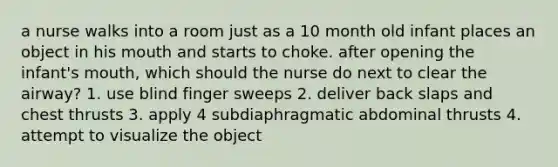 a nurse walks into a room just as a 10 month old infant places an object in his mouth and starts to choke. after opening the infant's mouth, which should the nurse do next to clear the airway? 1. use blind finger sweeps 2. deliver back slaps and chest thrusts 3. apply 4 subdiaphragmatic abdominal thrusts 4. attempt to visualize the object