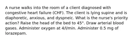 A nurse walks into the room of a client diagnosed with congestive heart failure (CHF). The client is lying supine and is diaphoretic, anxious, and dyspneic. What is the nurse's priority action? Raise the head of the bed to 45°. Draw arterial blood gases. Administer oxygen at 4/l/min. Administer 0.5 mg of lorazepam.