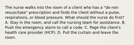 The nurse walks into the room of a client who has a "do-not-resuscitate" prescription and finds the client without a pulse, respirations, or blood pressure. What should the nurse do first? A. Stay in the room, and call the nursing team for assistance. B. Push the emergency alarm to call a code. C. Page the client's health care provider (HCP). D. Pull the curtain and leave the room.