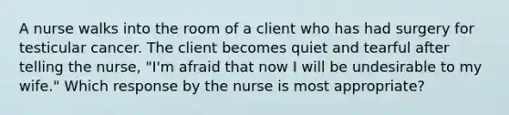 A nurse walks into the room of a client who has had surgery for testicular cancer. The client becomes quiet and tearful after telling the nurse, "I'm afraid that now I will be undesirable to my wife." Which response by the nurse is most appropriate?