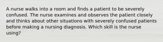 A nurse walks into a room and finds a patient to be severely confused. The nurse examines and observes the patient closely and thinks about other situations with severely confused patients before making a nursing diagnosis. Which skill is the nurse using?