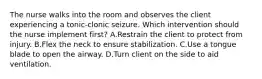 The nurse walks into the room and observes the client experiencing a tonic-clonic seizure. Which intervention should the nurse implement first? A.Restrain the client to protect from injury. B.Flex the neck to ensure stabilization. C.Use a tongue blade to open the airway. D.Turn client on the side to aid ventilation.