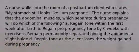 A nurse walks into the room of a postpartum client who states, "My stomach still looks like I am pregnant!" The nurse explains that the abdominal muscles, which separate during pregnancy will do which of the following? a. Regain tone within the first week after birth b. Regain pre-pregnancy tone by 6 weeks with exercise c. Remain permanently separated giving the abdomen a slight bulge d. Regain tone as the client loses the weight gained during pregnancy