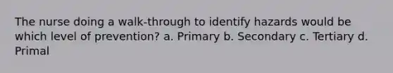 The nurse doing a walk-through to identify hazards would be which level of prevention? a. Primary b. Secondary c. Tertiary d. Primal