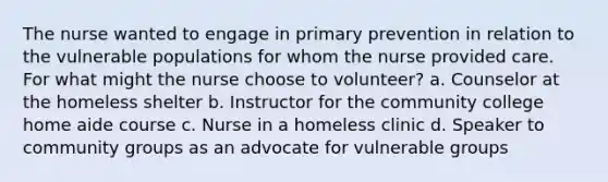 The nurse wanted to engage in primary prevention in relation to the vulnerable populations for whom the nurse provided care. For what might the nurse choose to volunteer? a. Counselor at the homeless shelter b. Instructor for the community college home aide course c. Nurse in a homeless clinic d. Speaker to community groups as an advocate for vulnerable groups