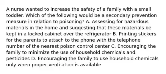 A nurse wanted to increase the safety of a family with a small toddler. Which of the following would be a secondary prevention measure in relation to poisoning? A. Assessing for hazardous materials in the home and suggesting that these materials be kept in a locked cabinet over the refrigerator B. Printing stickers for the parents to attach to the phone with the telephone number of the nearest poison control center C. Encouraging the family to minimize the use of household chemicals and pesticides D. Encouraging the family to use household chemicals only when proper ventilation is available