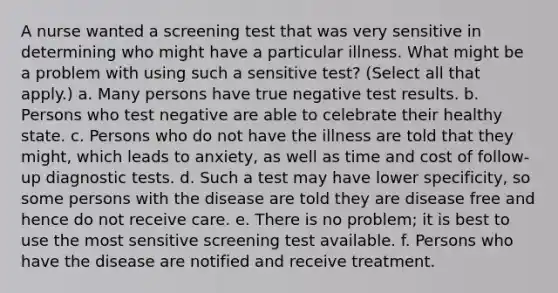 A nurse wanted a screening test that was very sensitive in determining who might have a particular illness. What might be a problem with using such a sensitive test? (Select all that apply.) a. Many persons have true negative test results. b. Persons who test negative are able to celebrate their healthy state. c. Persons who do not have the illness are told that they might, which leads to anxiety, as well as time and cost of follow-up diagnostic tests. d. Such a test may have lower specificity, so some persons with the disease are told they are disease free and hence do not receive care. e. There is no problem; it is best to use the most sensitive screening test available. f. Persons who have the disease are notified and receive treatment.