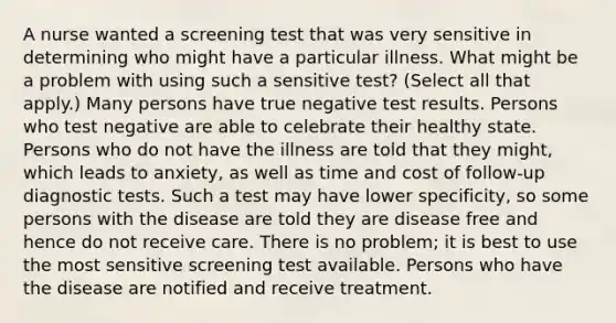 A nurse wanted a screening test that was very sensitive in determining who might have a particular illness. What might be a problem with using such a sensitive test? (Select all that apply.) Many persons have true negative test results. Persons who test negative are able to celebrate their healthy state. Persons who do not have the illness are told that they might, which leads to anxiety, as well as time and cost of follow-up diagnostic tests. Such a test may have lower specificity, so some persons with the disease are told they are disease free and hence do not receive care. There is no problem; it is best to use the most sensitive screening test available. Persons who have the disease are notified and receive treatment.