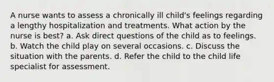 A nurse wants to assess a chronically ill child's feelings regarding a lengthy hospitalization and treatments. What action by the nurse is best? a. Ask direct questions of the child as to feelings. b. Watch the child play on several occasions. c. Discuss the situation with the parents. d. Refer the child to the child life specialist for assessment.