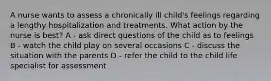 A nurse wants to assess a chronically ill child's feelings regarding a lengthy hospitalization and treatments. What action by the nurse is best? A - ask direct questions of the child as to feelings B - watch the child play on several occasions C - discuss the situation with the parents D - refer the child to the child life specialist for assessment