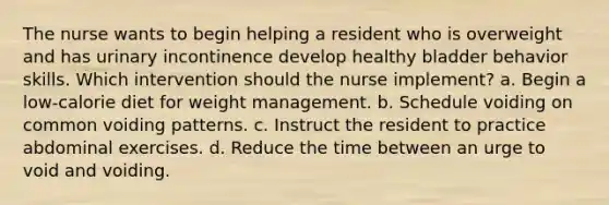 The nurse wants to begin helping a resident who is overweight and has urinary incontinence develop healthy bladder behavior skills. Which intervention should the nurse implement? a. Begin a low-calorie diet for weight management. b. Schedule voiding on common voiding patterns. c. Instruct the resident to practice abdominal exercises. d. Reduce the time between an urge to void and voiding.