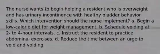 The nurse wants to begin helping a resident who is overweight and has urinary incontinence with healthy bladder behavior skills. Which intervention should the nurse implement? a. Begin a low-calorie diet for weight management. b. Schedule voiding at 2- to 4-hour intervals. c. Instruct the resident to practice abdominal exercises. d. Reduce the time between an urge to void and voiding