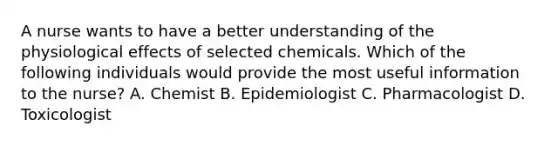 A nurse wants to have a better understanding of the physiological effects of selected chemicals. Which of the following individuals would provide the most useful information to the nurse? A. Chemist B. Epidemiologist C. Pharmacologist D. Toxicologist