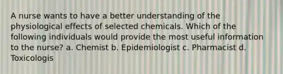 A nurse wants to have a better understanding of the physiological effects of selected chemicals. Which of the following individuals would provide the most useful information to the nurse? a. Chemist b. Epidemiologist c. Pharmacist d. Toxicologis