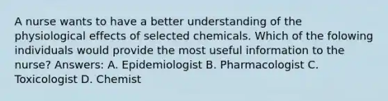 A nurse wants to have a better understanding of the physiological effects of selected chemicals. Which of the folowing individuals would provide the most useful information to the nurse? Answers: A. Epidemiologist B. Pharmacologist C. Toxicologist D. Chemist