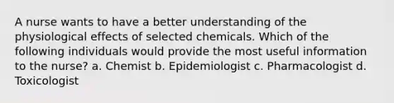 A nurse wants to have a better understanding of the physiological effects of selected chemicals. Which of the following individuals would provide the most useful information to the nurse? a. Chemist b. Epidemiologist c. Pharmacologist d. Toxicologist