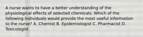 A nurse wants to have a better understanding of the physiological effects of selected chemicals. Which of the following individuals would provide the most useful information to the nurse? A. Chemist B. Epidemiologist C. Pharmacist D. Toxicologist