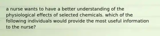 a nurse wants to have a better understanding of the physiological effects of selected chemicals. which of the following individuals would provide the most useful information to the nurse?