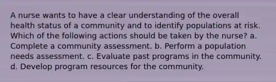 A nurse wants to have a clear understanding of the overall health status of a community and to identify populations at risk. Which of the following actions should be taken by the nurse? a. Complete a community assessment. b. Perform a population needs assessment. c. Evaluate past programs in the community. d. Develop program resources for the community.