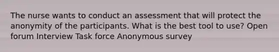 The nurse wants to conduct an assessment that will protect the anonymity of the participants. What is the best tool to use? Open forum Interview Task force Anonymous survey