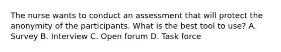 The nurse wants to conduct an assessment that will protect the anonymity of the participants. What is the best tool to use? A. Survey B. Interview C. Open forum D. Task force