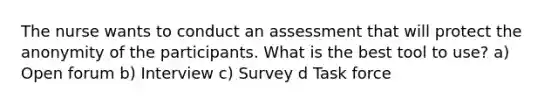 The nurse wants to conduct an assessment that will protect the anonymity of the participants. What is the best tool to use? a) Open forum b) Interview c) Survey d Task force