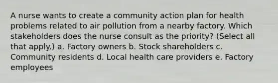 A nurse wants to create a community action plan for health problems related to air pollution from a nearby factory. Which stakeholders does the nurse consult as the priority? (Select all that apply.) a. Factory owners b. Stock shareholders c. Community residents d. Local health care providers e. Factory employees