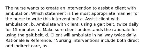 The nurse wants to create an intervention to assist a client with ambulation. Which statement is the most appropriate manner for the nurse to write this intervention? a. Assist client with ambulation. b. Ambulate with client, using a gait belt, twice daily for 15 minutes. c. Make sure client understands the rationale for using the gait belt. d. Client will ambulate in hallway twice daily. Rationale & Reference: "Nursing interventions include both direct and indirect care, as