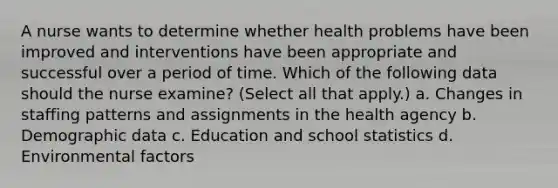 A nurse wants to determine whether health problems have been improved and interventions have been appropriate and successful over a period of time. Which of the following data should the nurse examine? (Select all that apply.) a. Changes in staffing patterns and assignments in the health agency b. Demographic data c. Education and school statistics d. Environmental factors